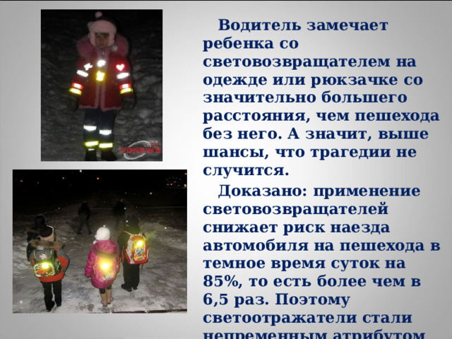  Водитель замечает ребенка со световозвращателем на одежде или рюкзачке со значительно большего расстояния, чем пешехода без него. А значит, выше шансы, что трагедии не случится.  Доказано: применение световозвращателей снижает риск наезда автомобиля на пешехода в темное время суток на 85%, то есть более чем в 6,5 раз. Поэтому светоотражатели стали непременным атрибутом пешехода во многих странах 