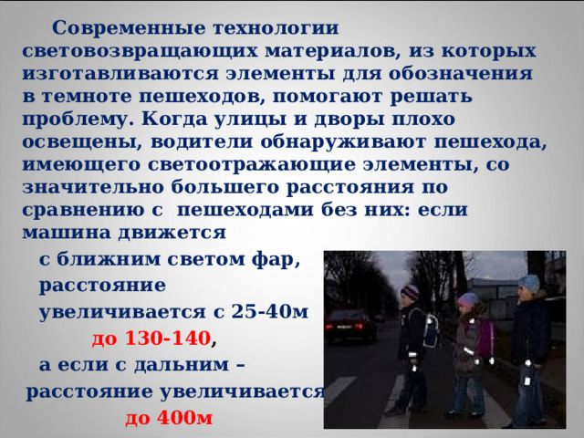  Современные технологии световозвращающих материалов, из которых изготавливаются элементы для обозначения в темноте пешеходов, помогают решать проблему. Когда улицы и дворы плохо освещены, водители обнаруживают пешехода, имеющего светоотражающие элементы, со значительно большего расстояния по сравнению с пешеходами без них: если машина движется  с ближним светом фар,  расстояние  увеличивается с 25-40м   до 130-140 ,  а если с дальним –  расстояние увеличивается  до 400м 