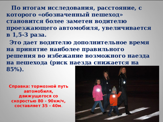  По итогам исследования, расстояние, с которого «обозначенный пешеход» становится более заметен водителю проезжающего автомобиля, увеличивается в 1,5-3 раза.  Это дает водителю дополнительное время на принятие наиболее правильного решения во избежание возможного наезда на пешехода (риск наезда снижается на 85%). Справка: тормозной путь автомобиля, движущегося со скоростью 80 - 90км/ч, составляет 35 - 40м . 