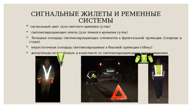 СИГНАЛЬНЫЕ ЖИЛЕТЫ И РЕМЕННЫЕ СИСТЕМЫ    сигнальный цвет (для светлого времени суток)  световозвращающие ленты (для темного времени суток)  большая площадь световозвращающих элементов в фронтальной проекции (спереди и сзади)  недостаточная площадь световозвращения в боковой проекции (сбоку)  желательно использовать в комплекте со световозвращающими нарукавниками 