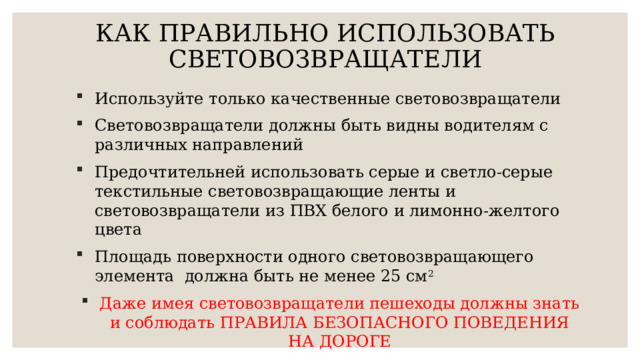 КАК ПРАВИЛЬНО ИСПОЛЬЗОВАТЬ СВЕТОВОЗВРАЩАТЕЛИ   Используйте только качественные световозвращатели Световозвращатели должны быть видны водителям с различных направлений Предочтительней использовать серые и светло-серые текстильные световозвращающие ленты и световозвращатели из ПВХ белого и лимонно-желтого цвета Площадь поверхности одного световозвращающего элемента должна быть не менее 25 см 2 Даже имея световозвращатели пешеходы должны знать и соблюдать ПРАВИЛА БЕЗОПАСНОГО ПОВЕДЕНИЯ НА ДОРОГЕ 