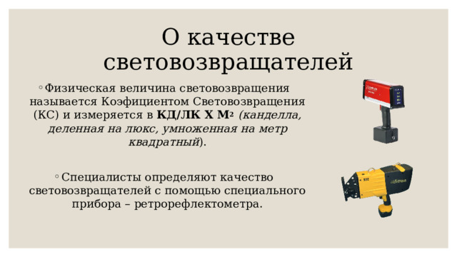 О качестве световозвращателей Физическая величина световозвращения называется Коэфициентом Световозвращения (КС) и измеряется в КД/ЛК X М 2  (канделла, деленная на люкс, умноженная на метр квадратный ). Специалисты определяют качество световозвращателей с помощью специального прибора – ретрорефлектометра. 