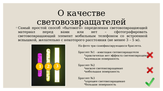 О качестве световозвращателей Самый простой способ «бытового» определения световозвращающий материал перед вами или нет – сфотографировать световозвращающий элемент мобильным телефоном со встроенной вспышкой, желательно с некоторого расстояния (не менее 3 – 5 м). На фото три самофиксирующихся браслета. Браслет №1 - имитация свтовозвращателя практически нет эффекта световозвращения маленькая поверхность практически нет эффекта световозвращения маленькая поверхность Браслет №2 низкое световозвращение небольшая поверхность низкое световозвращение небольшая поверхность Браслет №3 хорошее световозвращение большая поверхность хорошее световозвращение большая поверхность 3 1 2 