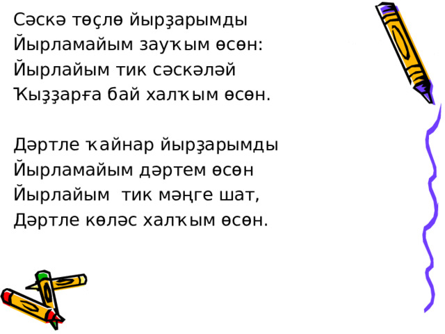 Сәскә төҫлө йырҙарымды Йырламайым зауҡым өсөн: Йырлайым тик сәскәләй Ҡыҙҙарға бай халҡым өсөн. Дәртле ҡайнар йырҙарымды Йырламайым дәртем өсөн Йырлайым тик мәңге шат, Дәртле көләс халҡым өсөн. 