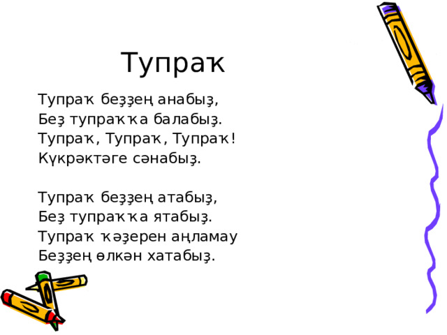 Тупраҡ Тупраҡ беҙҙең анабыҙ, Беҙ тупраҡҡа балабыҙ. Тупраҡ, Тупраҡ, Тупраҡ! Күкрәктәге сәнабыҙ. Тупраҡ беҙҙең атабыҙ, Беҙ тупраҡҡа ятабыҙ. Тупраҡ ҡәҙерен аңламау Беҙҙең өлкән хатабыҙ. 