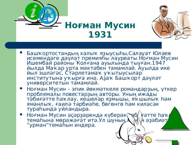 Ноғман Мусин  1931 Башҡортостандың халыҡ яҙыусыһы,Салауат Юлаев исемендәге дәүләт премияһы лауреаты Ноғман Мусин Ишембай районы Ҡолғана ауылында тыуған. 1947 йылда Маҡар урта мәктәбен тамамлай. Ауылда ике йыл эшләгәс, Стәрлетамаҡ уҡытыусылар институтына уҡырға инә. Аҙаҡ Башҡорт дәүләт университетын тамамлай. Ноғман Мусин – эпик йөкмәткеле романдарҙың, үткер проблемалы повестарҙың авторы. Уның ижады тәбиғәтте һаҡлау, кешеләр яҙмышы, яҡшылыҡ һәм яманлыҡ, ғаилә тәрбиәһе, бөгөнгө һәм киләсәк тураһында уйландыра. Ноғман Мусин әҫәрҙәрендә күберәк тәбиғәтте һаҡлау темаһына мөрәжәғәт итә.Ул шуның менән әҙәбиәткә “ урман “ темаһын индерә. 