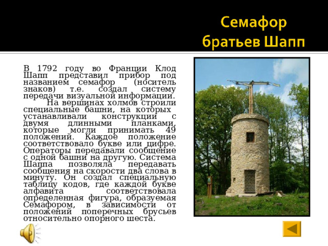 В 1792 году во Франции Клод Шапп представил прибор под названием семафор (носитель знаков) т.е. создал систему передачи визуальной информации.  На вершинах холмов строили специальные башни, на которых устанавливали конструкции с двумя длинными планками, которые могли принимать 49 положений. Каждое положение соответствовало букве или цифре. Операторы передавали сообщение с одной башни на другую. Система Шаппа позволяла передавать сообщения на скорости два слова в минуту. Он  создал специальную таблицу кодов, где каждой букве алфавита соответствовала определенная фигура, образуемая Семафором, в зависимости от положений поперечных брусьев относительно опорного шеста. 