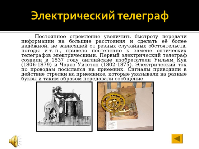  Постоянное стремление увеличить быстроту передачи информации на большие расстояния и сделать её более надёжной, не зависящей от разных случайных обстоятельств, погоды и т. п., привело постепенно к замене оптических телеграфов электрическими. Первый электрический телеграф создали в 1837 году английские изобретатели Уильям Кук (1806-1879) и Чарлз Уитстон (1802-1875). Электрический ток по проводам посылался на приемник. Сигналы приводили в действие стрелки на приемнике, которые указывали на разные буквы и таким образом передавали сообщение. 