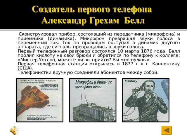  Сконструировал прибор, состоявший из передатчика (микрофона) и приемника (динамика). Микрофон превращал звуки голоса в переменный ток. Ток по проводам поступал в динамик другого аппарата, где сигналы превращались в звуки голоса.  Первый телефонный разговор состоялся 10 марта 1876 года. Белл пролил кислоту на свои брюки и обратился по телефону к коллеге: «Мистер Уотсон, можете ли вы прийти? Вы мне нужны».  Первая телефонная станция открылась в 1877 г в г. Коннектику (США).  Телефонистки вручную соединяли абонентов между собой. 