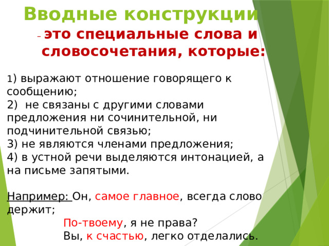 Вводные конструкции – это специальные слова и словосочетания, которые: 1 ) выражают отношение говорящего к сообщению; 2) не связаны с другими словами предложения ни сочинительной, ни подчинительной связью; 3) не являются членами предложения; 4) в устной речи выделяются интонацией, а на письме запятыми. Например: Он, самое главное , всегда слово держит;  По-твоему , я не права?  Вы, к счастью , легко отделались.  