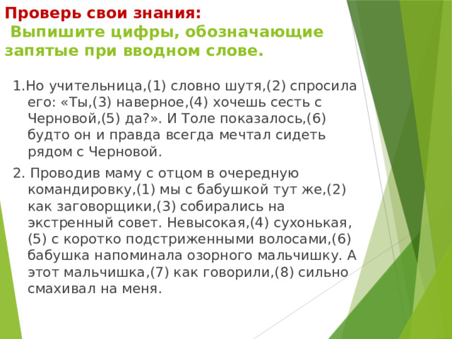 Проверь свои знания:  Выпишите цифры, обозначающие запятые при вводном слове. 1.Но учительница,(1) словно шутя,(2) спросила его: «Ты,(3) наверное,(4) хочешь сесть с Черновой,(5) да?». И Толе показалось,(6) будто он и правда всегда мечтал сидеть рядом с Черновой. 2. Проводив маму с отцом в очередную командировку,(1) мы с бабушкой тут же,(2) как заговорщики,(3) собирались на экстренный совет. Невысокая,(4) сухонькая,(5) с коротко подстриженными волосами,(6) бабушка напоминала озорного мальчишку. А этот мальчишка,(7) как говорили,(8) сильно смахивал на меня. 