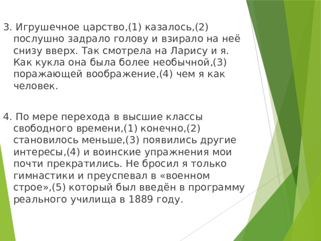 3. Игрушечное царство,(1) казалось,(2) послушно задрало голову и взирало на неё снизу вверх. Так смотрела на Ларису и я. Как кукла она была более необычной,(3) поражающей воображение,(4) чем я как человек. 4. По мере перехода в высшие классы свободного времени,(1) конечно,(2) становилось меньше,(3) появились другие интересы,(4) и воинские упражнения мои почти прекратились. Не бросил я только гимнастики и преуспевал в «военном строе»,(5) который был введён в программу реального училища в 1889 году. 
