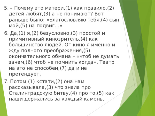 5. – Почему это матери,(1) как правило,(2) детей любят,(3) а не понимают? Вот раньше было: «Благословляю тебя,(4) сын мой,(5) на подвиг...» 6. Да,(1) я,(2) безусловно,(3) простой и примитивный кинозритель,(4) как большинство людей. От кино я именно и жду полного преображения,(5) окончательного обмана – «чтоб не думать зачем,(6) чтоб не помнить когда». Театр на это не способен,(7) да и не претендует. 7. Потом,(1) кстати,(2) она нам рассказывала,(3) что знала про Сталинградскую битву,(4) про то,(5) как наши держались за каждый камень. 