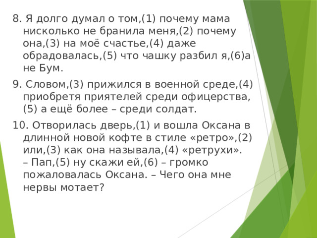 8. Я долго думал о том,(1) почему мама нисколько не бранила меня,(2) почему она,(3) на моё счастье,(4) даже обрадовалась,(5) что чашку разбил я,(6)а не Бум. 9. Словом,(3) прижился в военной среде,(4) приобретя приятелей среди офицерства,(5) а ещё более – среди солдат. 10. Отворилась дверь,(1) и вошла Оксана в длинной новой кофте в стиле «ретро»,(2) или,(3) как она называла,(4) «ретрухи».  – Пап,(5) ну скажи ей,(6) – громко пожаловалась Оксана. – Чего она мне нервы мотает? 