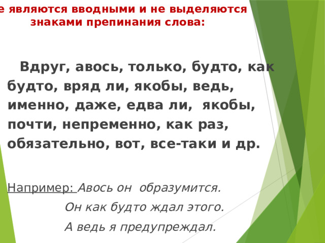 Не являются вводными и не выделяются знаками препинания слова: Вдруг, авось, только, будто, как будто, вряд ли, якобы, ведь, именно, даже, едва ли, якобы, почти, непременно, как раз, обязательно, вот, все-таки и др.  Например:  Авось он образумится. Он как будто ждал этого. А ведь я предупреждал. 