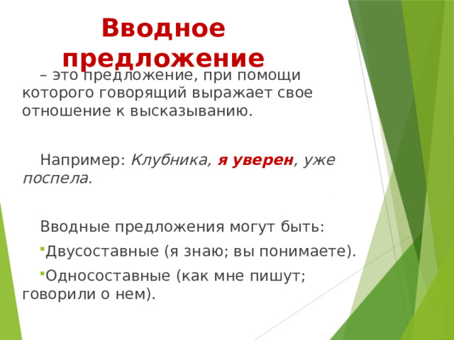 Вводное предложение – это предложение, при помощи которого говорящий выражает свое отношение к высказыванию. Например: Клубника, я уверен , уже поспела.  Вводные предложения могут быть: Двусоставные (я знаю; вы понимаете). Односоставные (как мне пишут; говорили о нем). 
