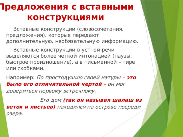 Предложения с вставными конструкциями Вставные конструкции (словосочетания, предложения), которые передают дополнительную, необязательную информацию. Вставные конструкции в устной речи выделяются более четкой интонацией (паузы, быстрое произношение), а в письменной – тире или скобками. Например: По простодушию своей натуры –  это было его отличительной чертой   –  он мог довериться первому встречному.  Его дом  (так он называл шалаш из веток и листьев)  находился на острове посреди озера. 