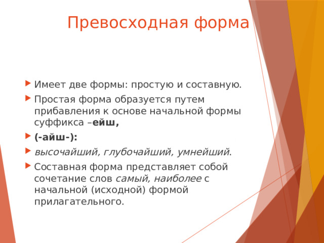 Превосходная форма Имеет две формы: простую и составную. Простая форма образуется путем прибавления к основе начальной формы суффикса – ейш, (-айш-): высочайший, глубочайший, умнейший . Составная форма представляет собой сочетание слов самый, наиболее с начальной (исходной) формой прилагательного. 