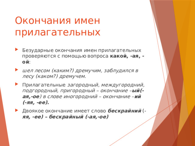 Окончания имен прилагательных Безударные окончания имен прилагательных проверяются с помощью вопроса какой, -ая, -ой : шел лесом (каким?) дремучим, заблудился в лесу (каком?) дремучем. Прилагательные загородный, междугородний, подгородный, пригородный – окончание – ый(-ая,-ое ) в слове иногородний – окончание – ий (-яя, -ее). Двоякое окончание имеет слово бескрайний  (- яя, -ее) – бескрайный (-ая,-ое) 