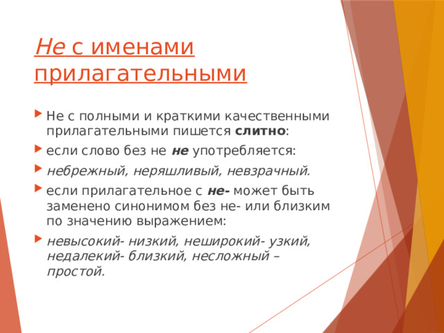 Не с именами прилагательными Не с полными и краткими качественными прилагательными пишется слитно : если слово без не не употребляется: небрежный, неряшливый, невзрачный. если прилагательное с не- может быть заменено синонимом без не- или близким по значению выражением: невысокий- низкий, неширокий- узкий, недалекий- близкий, несложный – простой. 
