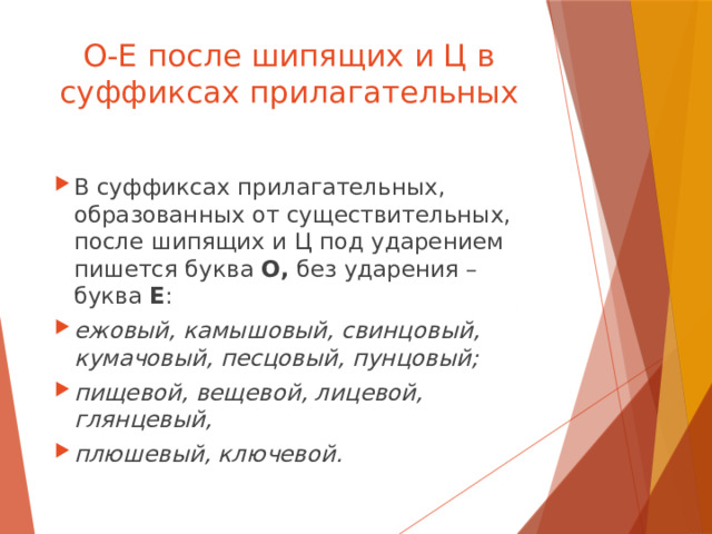 О-Е после шипящих и Ц в суффиксах прилагательных В суффиксах прилагательных, образованных от существительных, после шипящих и Ц под ударением пишется буква О, без ударения – буква Е : ежовый, камышовый, свинцовый, кумачовый, песцовый, пунцовый; пищевой, вещевой, лицевой, глянцевый, плюшевый, ключевой.  