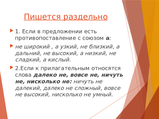 Пишется раздельно 1. Если в предложении есть противопоставление с союзом а : не широкий , а узкий, не близкий, а дальний, не высокий, а низкий, не сладкий, а кислый. 2.Если к прилагательным относятся слова далеко не, вовсе не, ничуть не, нисколько не: ничуть не далекий, далеко не сложный, вовсе не высокий, нисколько не умный. 