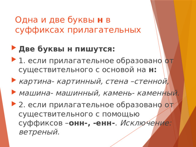 Одна и две буквы н в суффиксах прилагательных Две буквы н пишутся: 1. если прилагательное образовано от существительного с основой на н: картина- картинный, стена –стенной, машина- машинный, камень- каменный. 2. если прилагательное образовано от существительного с помощью суффиксов – онн-, -енн- . Исключение: ветреный. 