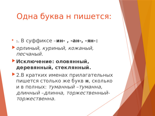 Одна буква н пишется: 1 . В суффиксе – ин- , -ан-, -ян-: орлиный, куриный, кожаный, песчаный . Исключение: оловянный, деревянный, стеклянный. 2.В кратких именах прилагательных пишется столько же букв н , сколько и в полных: туманный –туманна, длинный –длинна, торжественный- торжественна. 