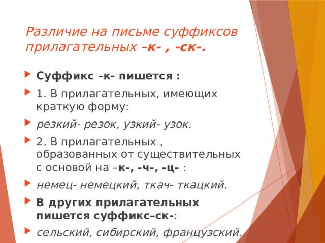 Различие на письме суффиксов прилагательных – к- , -ск-. Суффикс –к- пишется : 1. В прилагательных, имеющих краткую форму: резкий- резок, узкий- узок. 2. В прилагательных , образованных от существительных с основой на – к-, -ч-, -ц- : немец- немецкий , ткач- ткацкий. В других прилагательных пишется суффикс–ск- : сельский, сибирский, французский.  