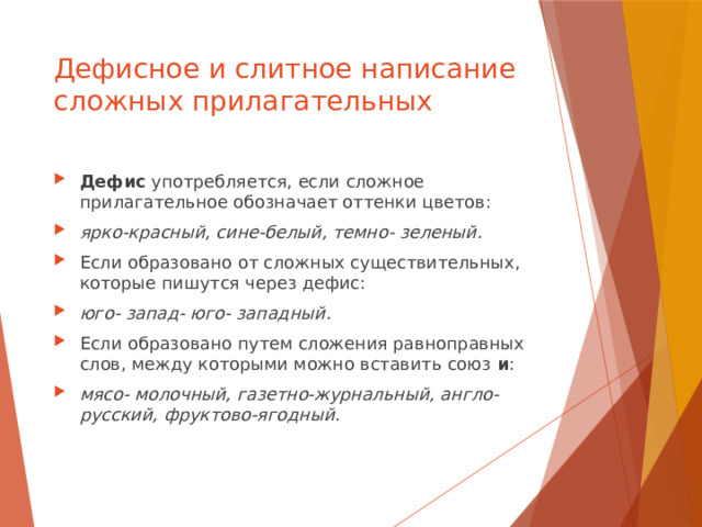 Дефисное и слитное написание сложных прилагательных Дефис употребляется, если сложное прилагательное обозначает оттенки цветов: ярко-красный, сине-белый, темно- зеленый. Если образовано от сложных существительных, которые пишутся через дефис: юго- запад- юго- западный. Если образовано путем сложения равноправных слов, между которыми можно вставить союз и : мясо- молочный, газетно-журнальный, англо- русский, фруктово-ягодный. 
