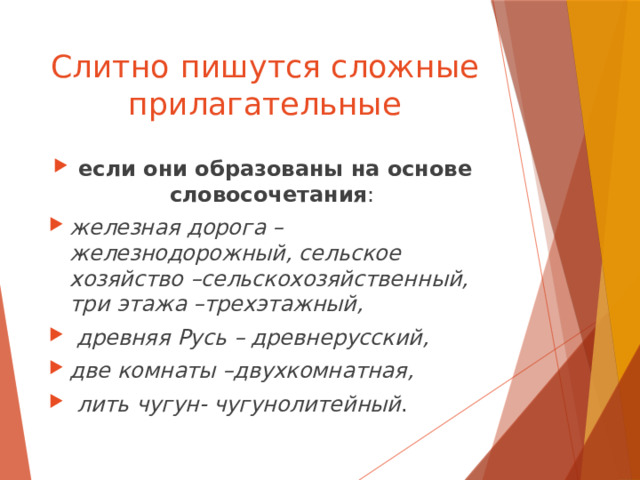 Слитно  пишутся сложные прилагательные если они образованы на основе словосочетания : железная дорога –железнодорожный, сельское хозяйство –сельскохозяйственный, три этажа –трехэтажный,  древняя Русь – древнерусский, две комнаты –двухкомнатная,  лить чугун- чугунолитейный . 