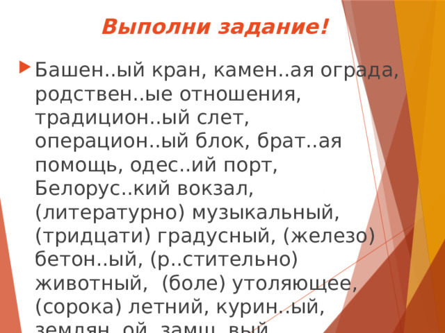 Выполни задание!   Башен..ый кран, камен..ая ограда, родствен..ые отношения, традицион..ый слет, операцион..ый блок, брат..ая помощь, одес..ий порт, Белорус..кий вокзал, (литературно) музыкальный, (тридцати) градусный, (железо) бетон..ый, (р..стительно) животный, (боле) утоляющее, (сорока) летний, курин..ый, землян..ой, замш..вый, ландыш..вый.  