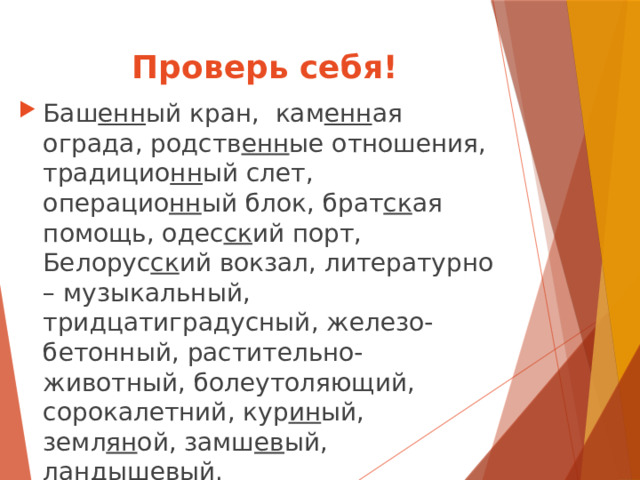 Проверь себя! Баш енн ый кран, кам енн ая ограда, родств енн ые отношения, традицио нн ый слет, операцио нн ый блок, брат ск ая помощь, одес ск ий порт, Белорус ск ий вокзал, литературно – музыкальный, тридцатиградусный, железо- бетонный, растительно-животный, болеутоляющий, сорокалетний, кур ин ый, земл ян ой, замш ев ый, ландыш ев ый. 