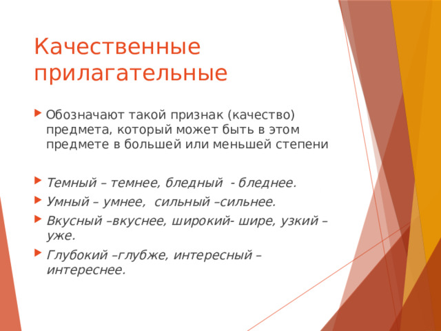 Качественные прилагательные Обозначают такой признак (качество) предмета, который может быть в этом предмете в большей или меньшей степени Темный – темнее, бледный - бледнее. Умный – умнее, сильный –сильнее. Вкусный –вкуснее, широкий- шире, узкий –уже. Глубокий –глубже, интересный –интереснее. 