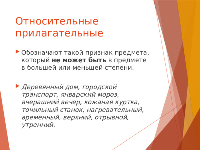 Относительные прилагательные Обозначают такой признак предмета, который не может быть в предмете в большей или меньшей степени. Деревянный дом, городской транспорт, январский мороз, вчерашний вечер, кожаная куртка, точильный станок, нагревательный, временный, верхний, отрывной, утренний. 
