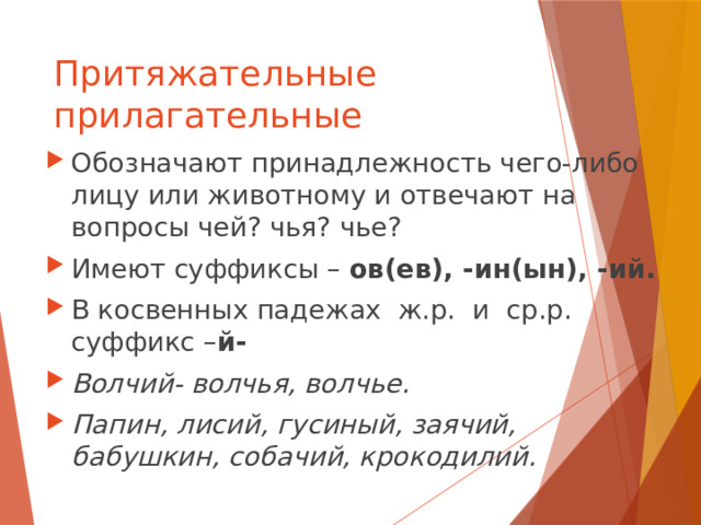 Притяжательные прилагательные Обозначают принадлежность чего-либо лицу или животному и отвечают на вопросы чей? чья? чье? Имеют суффиксы – ов(ев), -ин(ын), -ий. В косвенных падежах ж.р. и ср.р. суффикс – й- Волчий- волчья, волчье. Папин, лисий, гусиный, заячий, бабушкин, собачий, крокодилий. 