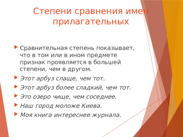Степени сравнения имен прилагательных Сравнительная степень показывает, что в том или в ином предмете признак проявляется в большей степени, чем в другом. Этот арбуз слаще, чем тот. Этот арбуз более сладкий, чем тот. Это озеро чище, чем соседнее. Наш город моложе Киева. Моя книга интереснее журнала. 