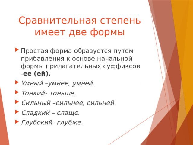 Сравнительная степень имеет две формы Простая форма образуется путем прибавления к основе начальной формы прилагательных суффиксов - ее (ей). Умный –умнее, умней. Тонкий- тоньше. Сильный –сильнее, сильней. Сладкий – слаще. Глубокий- глубже. 