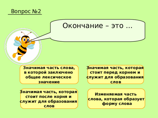 Вопрос №2 Окончание – это … Значимая часть слова, в которой заключено общее лексическое значение Значимая часть, которая стоит перед корнем и служит для образования слов Значимая часть, которая стоит после корня и служит для образования слов Изменяемая часть слова, которая образует  форму слова 