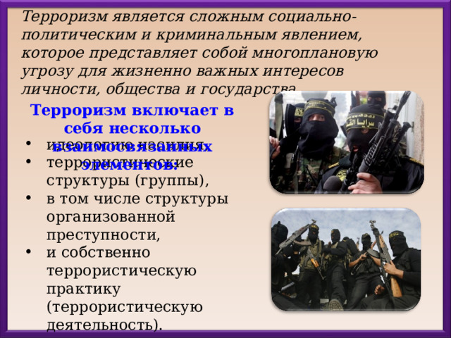 Терроризм является сложным социально-политическим и криминальным явлением, которое представляет собой многоплановую угрозу для жизненно важных интересов личности, общества и государства.  Терроризм включает в себя несколько взаимосвязанных элементов: идеологию насилия, террористические структуры (группы), в том числе структуры организованной преступности, и собственно террористическую практику (террористическую деятельность). 