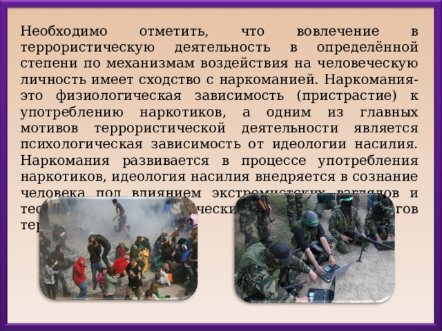 Необходимо отметить, что вовлечение в террористическую деятельность в определённой степени по механизмам воздействия на человеческую личность имеет сходство с наркоманией. Наркомания-это физиологическая зависимость (пристрастие) к употреблению наркотиков, а одним из главных мотивов террористической деятельности является психологическая зависимость от идеологии насилия. Наркомания развивается в процессе употребления наркотиков, идеология насилия внедряется в сознание человека под влиянием экстремистских взглядов и теорий, идейно-политических установок идеологов терроризма. 
