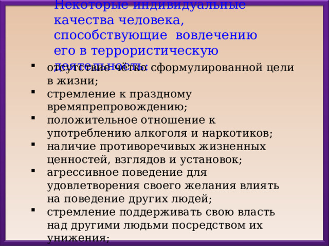 Н екоторые индивидуальные качества человека, способствующие вовлечению его в террористическую деятельность: отсутствие чётко сформулированной цели в жизни; стремление к праздному времяпрепровождению; положительное отношение к употреблению алкоголя и наркотиков; наличие противоречивых жизненных ценностей, взглядов и установок; агрессивное поведение для удовлетворения своего желания влиять на поведение других людей; стремление поддерживать свою власть над другими людьми посредством их унижения; получение удовольствия от последствий террористических актов, совершённых террористами. 