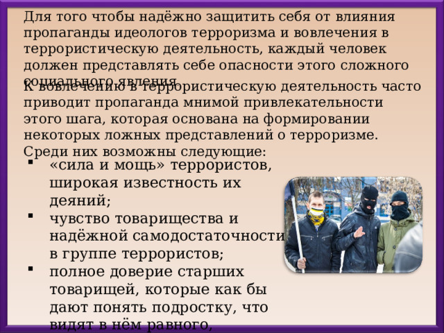 Для того чтобы надёжно защитить себя от влияния пропаганды идеологов терроризма и вовлечения в террористическую деятельность, каждый человек должен представлять себе опасности этого сложного социального явления . К вовлечению в террористическую деятельность часто приводит пропаганда мнимой привлекательности этого шага, которая основана на формировании некоторых ложных представлений о терроризме. Среди них возможны следующие: «сила и мощь» террористов, широкая известность их деяний; чувство товарищества и надёжной самодостаточности в группе террористов; полное доверие старших товарищей, которые как бы дают понять подростку, что видят в нём равного, взрослого человека. 