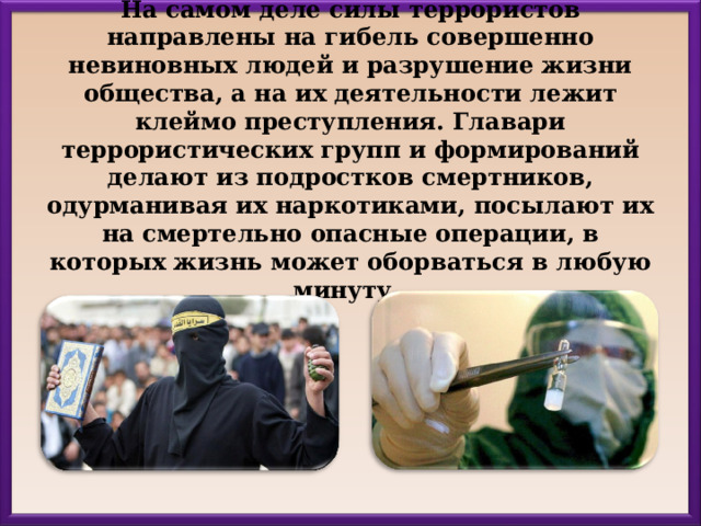 На самом деле силы террористов направлены на гибель совершенно невиновных людей и разрушение жизни общества, а на их деятельности лежит клеймо преступления. Главари террористических групп и формирований делают из подростков смертников, одурманивая их наркотиками, посылают их на смертельно опасные операции, в которых жизнь может оборваться в любую минуту. 