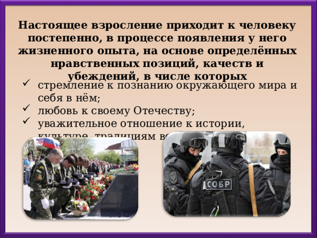 Настоящее взросление приходит к человеку постепенно, в процессе появления у него жизненного опыта, на основе определённых нравственных позиций, качеств и убеждений, в числе которых стремление к познанию окружающего мира и себя в нём; любовь к своему Отечеству; уважительное отношение к истории, культуре, традициям всех народов твоей страны; 