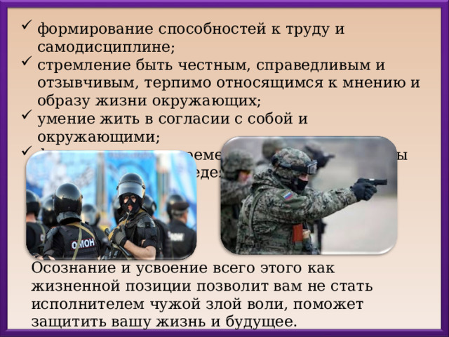 формирование способностей к труду и самодисциплине; стремление быть честным, справедливым и отзывчивым, терпимо относящимся к мнению и образу жизни окружающих; умение жить в согласии с собой и окружающими; формирование современного уровня культуры безопасности жизнедеятельности  Осознание и усвоение всего этого как жизненной позиции позволит вам не стать исполнителем чужой злой воли, поможет защитить вашу жизнь и будущее. 