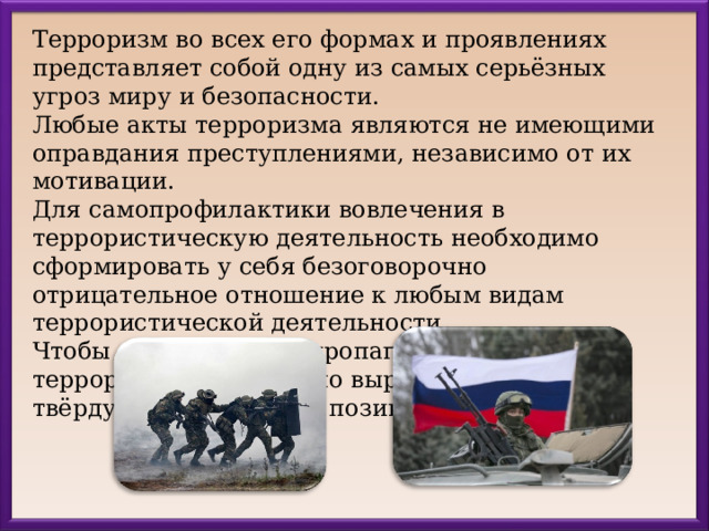 Терроризм во всех его формах и проявлениях представляет собой одну из самых серьёзных угроз миру и безопасности. Любые акты терроризма являются не имеющими оправдания преступлениями, независимо от их мотивации. Для самопрофилактики вовлечения в террористическую деятельность необходимо сформировать у себя безоговорочно отрицательное отношение к любым видам террористической деятельности. Чтобы противостоять пропаганде идеологов терроризма, необходимо выработать у себя твёрдую нравственную позицию. 