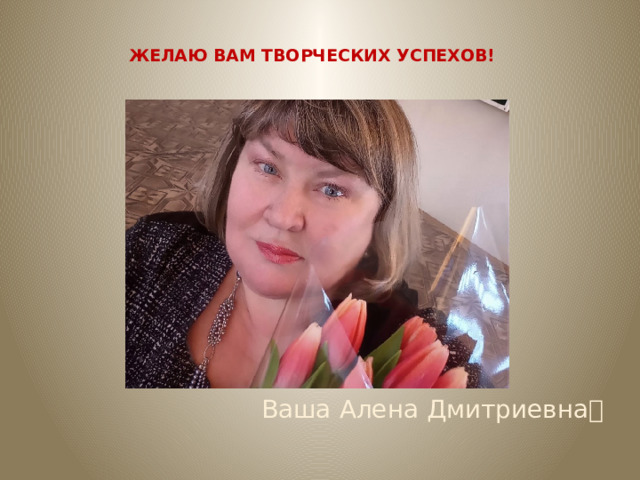 ЖЕЛАЮ ВАМ ТВОРЧЕСКИХ УСПЕХОВ! Ваша Алена Дмитриевна  