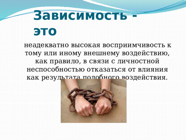 Зависимость - это  неадекватно высокая восприимчивость к тому или иному внешнему воздействию, как правило, в связи с личностной неспособностью отказаться от влияния как результата подобного воздействия. 