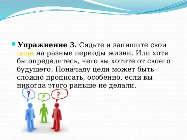 Упражнение 3. Сядьте и запишите свои цели на разные периоды жизни. Или хотя бы определитесь, чего вы хотите от своего будущего. Поначалу цели может быть сложно прописать, особенно, если вы никогда этого раньше не делали. 